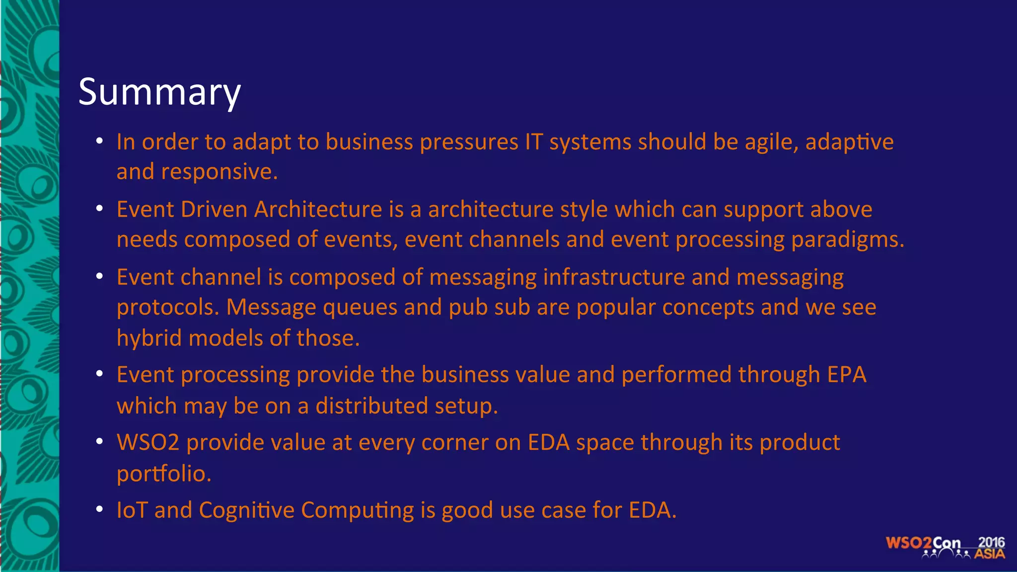 Summary	
•  In	order	to	adapt	to	business	pressures	IT	systems	should	be	agile,	adap5ve	
and	responsive.	
•  Event	Driven	Architecture	is	a	architecture	style	which	can	support	above	
needs	composed	of	events,	event	channels	and	event	processing	paradigms.	
•  Event	channel	is	composed	of	messaging	infrastructure	and	messaging	
protocols.	Message	queues	and	pub	sub	are	popular	concepts	and	we	see	
hybrid	models	of	those.	
•  Event	processing	provide	the	business	value	and	performed	through	EPA	
which	may	be	on	a	distributed	setup.	
•  WSO2	provide	value	at	every	corner	on	EDA	space	through	its	product	
porSolio.		
•  IoT	and	Cogni5ve	Compu5ng	is	good	use	case	for	EDA.	
 