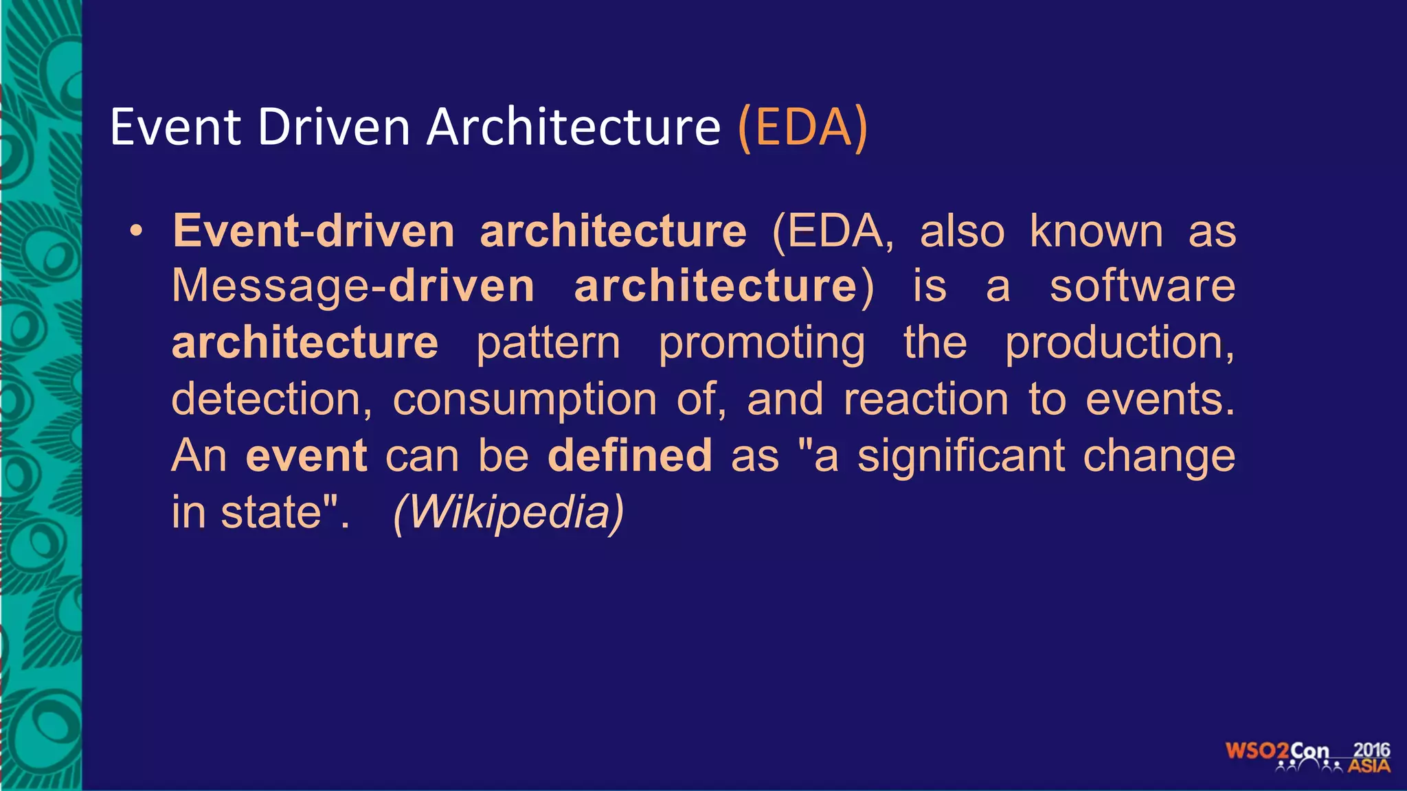 Event	Driven	Architecture	(EDA)	
•  Event-driven architecture (EDA, also known as
Message-driven architecture) is a software
architecture pattern promoting the production,
detection, consumption of, and reaction to events.
An event can be defined as "a significant change
in state". (Wikipedia)
 