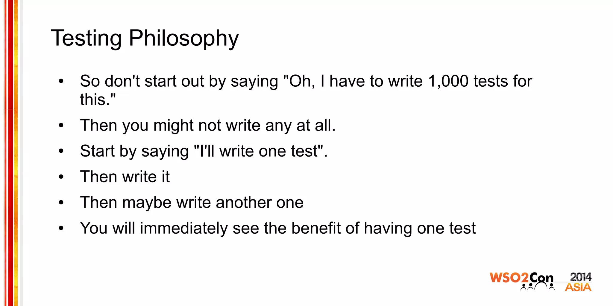 Testing Philosophy
● So don't start out by saying "Oh, I have to write 1,000 tests for
this."
● Then you might not write any at all.
● Start by saying "I'll write one test".
● Then write it
● Then maybe write another one
● You will immediately see the benefit of having one test
 