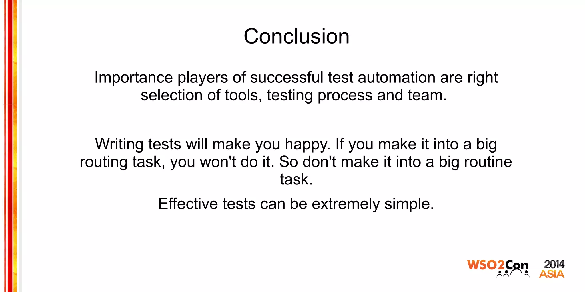 Conclusion
Importance players of successful test automation are right
selection of tools, testing process and team.
Writing tests will make you happy. If you make it into a big
routing task, you won't do it. So don't make it into a big routine
task.
Effective tests can be extremely simple.
 