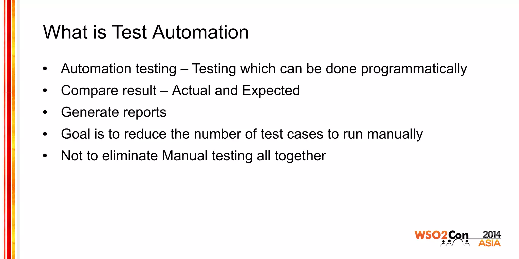 What is Test Automation
● Automation testing – Testing which can be done programmatically
● Compare result – Actual and Expected
● Generate reports
● Goal is to reduce the number of test cases to run manually
● Not to eliminate Manual testing all together
 