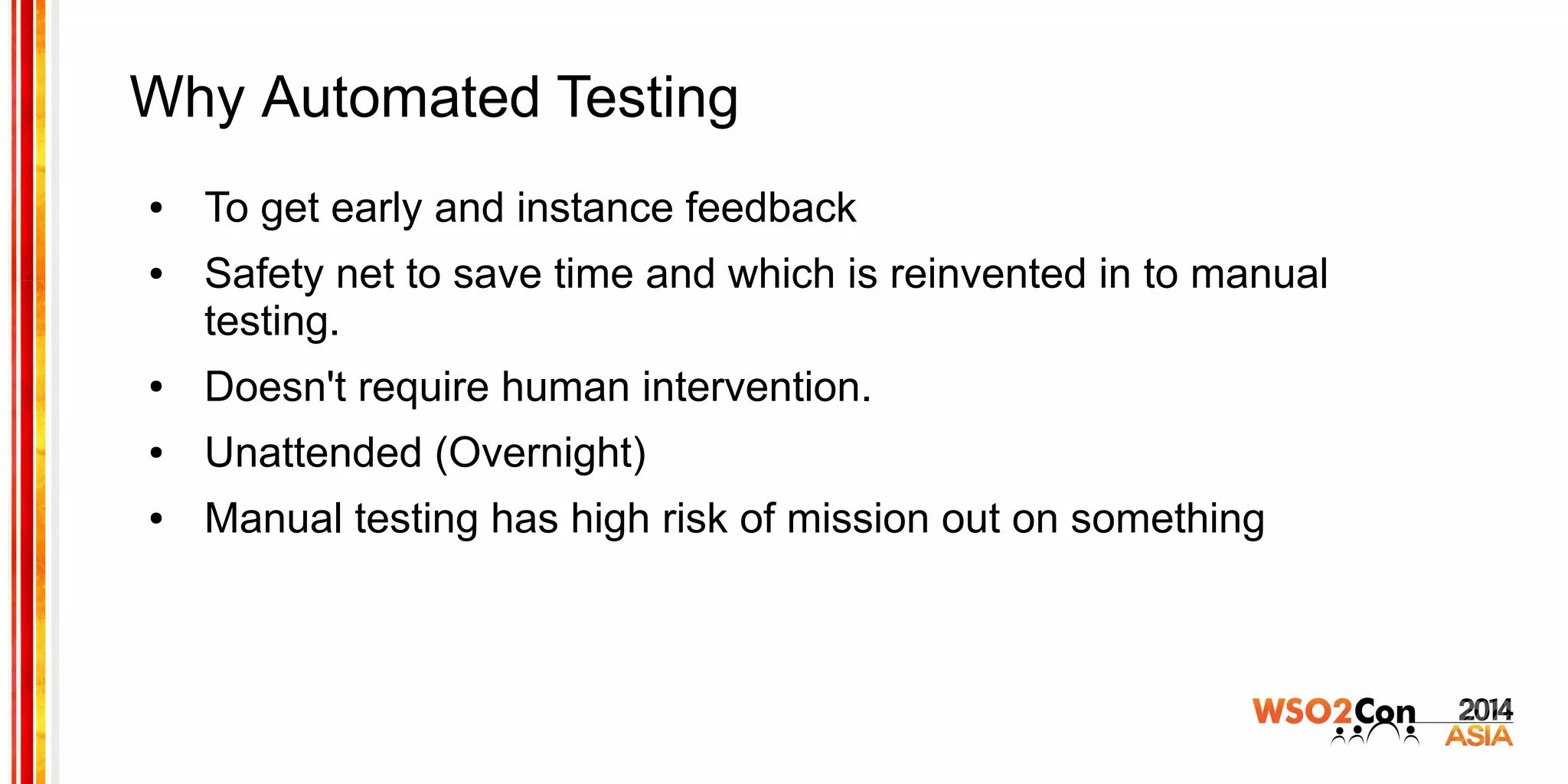 Why Automated Testing
● To get early and instance feedback
● Safety net to save time and which is reinvented in to manual
testing.
● Doesn't require human intervention.
● Unattended (Overnight)
● Manual testing has high risk of mission out on something
 