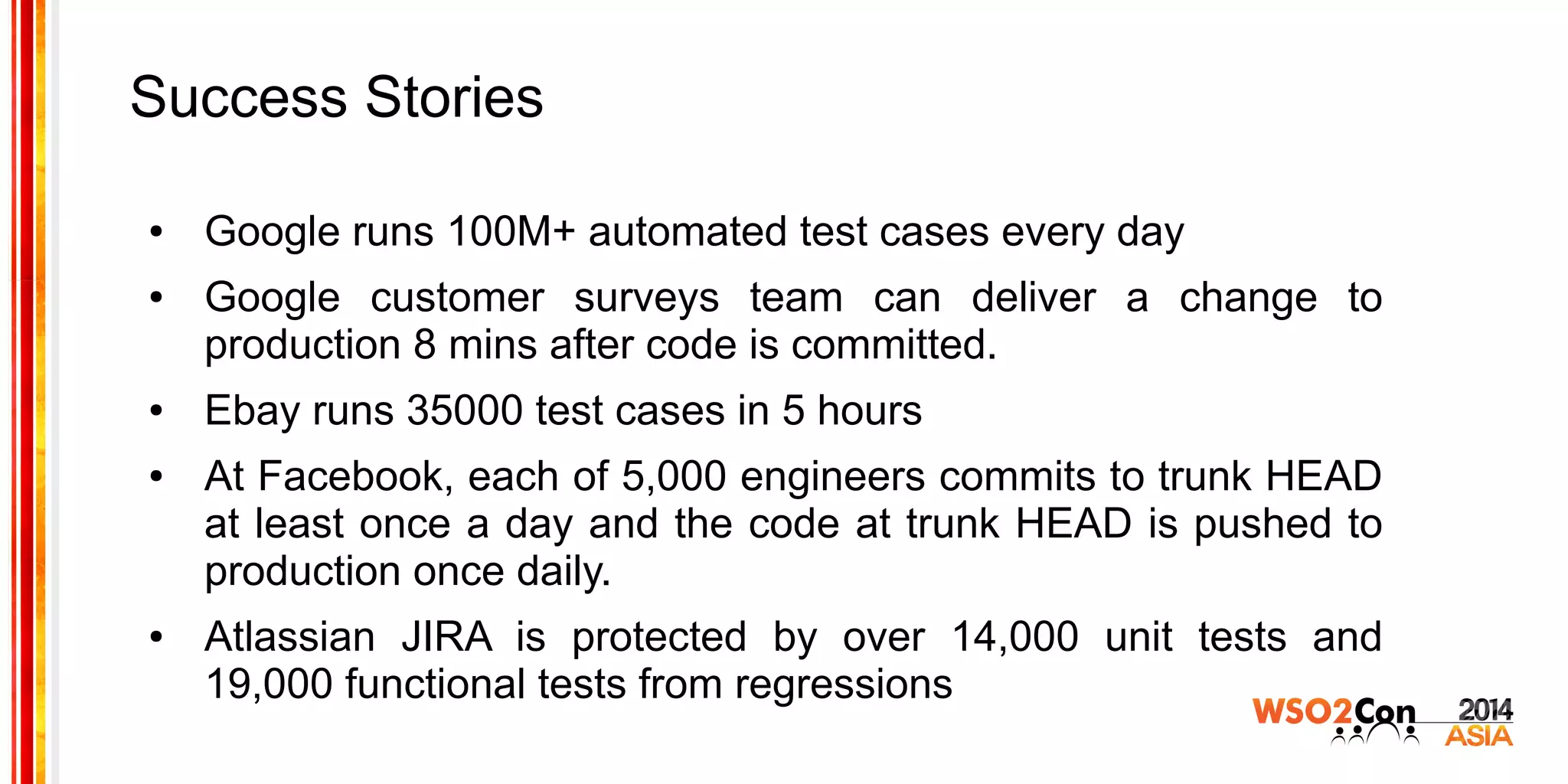 Success Stories
● Google runs 100M+ automated test cases every day
● Google customer surveys team can deliver a change to
production 8 mins after code is committed.
● Ebay runs 35000 test cases in 5 hours
● At Facebook, each of 5,000 engineers commits to trunk HEAD
at least once a day and the code at trunk HEAD is pushed to
production once daily.
● Atlassian JIRA is protected by over 14,000 unit tests and
19,000 functional tests from regressions
 