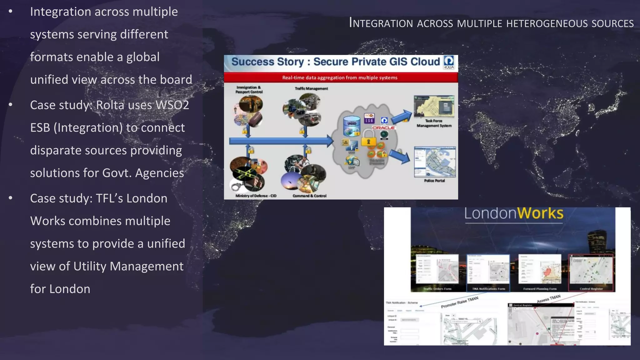 INTEGRATION ACROSS MULTIPLE HETEROGENEOUS SOURCES
• Integration across multiple
systems serving different
formats enable a global
unified view across the board
• Case study: Rolta uses WSO2
ESB (Integration) to connect
disparate sources providing
solutions for Govt. Agencies
• Case study: TFL’s London
Works combines multiple
systems to provide a unified
view of Utility Management
for London
 