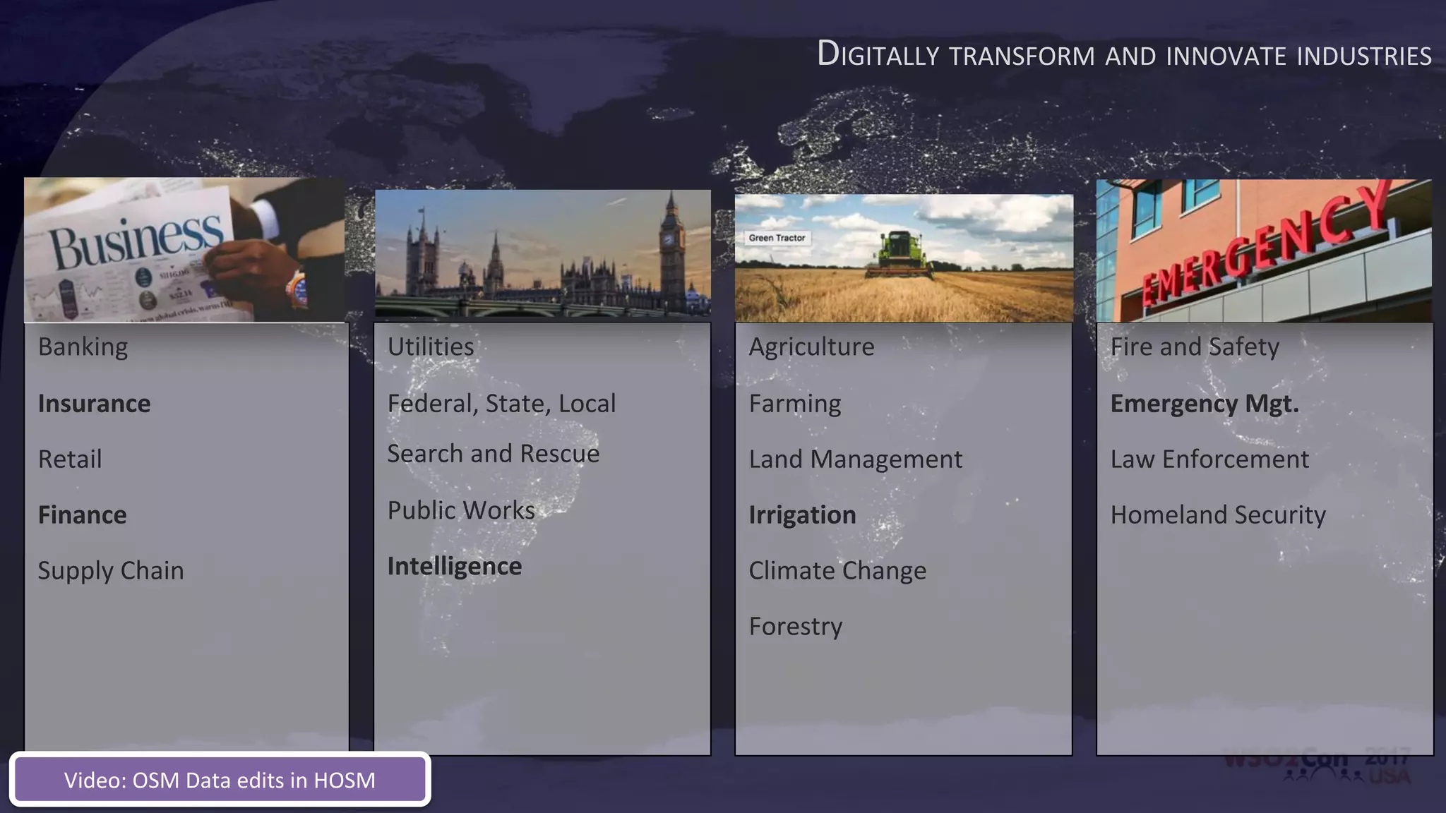 DIGITALLY TRANSFORM AND INNOVATE INDUSTRIES
Banking
Insurance
Retail
Finance
Supply Chain
Utilities
Federal, State, Local
Search and Rescue
Public Works
Intelligence
Agriculture
Farming
Land Management
Irrigation
Climate Change
Forestry
Fire and Safety
Emergency Mgt.
Law Enforcement
Homeland Security
Video: OSM Data edits in HOSM
 