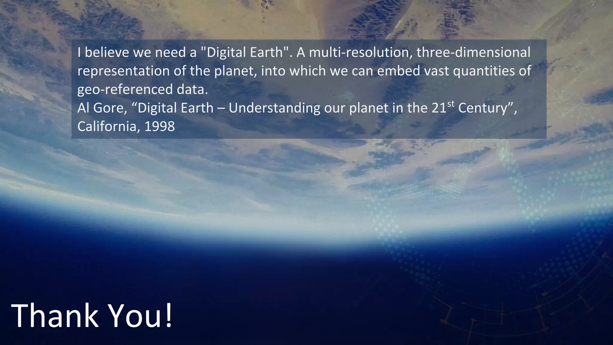 Thank You!
I believe we need a "Digital Earth". A multi-resolution, three-dimensional
representation of the planet, into which we can embed vast quantities of
geo-referenced data.
Al Gore, “Digital Earth – Understanding our planet in the 21st
Century”,
California, 1998
 