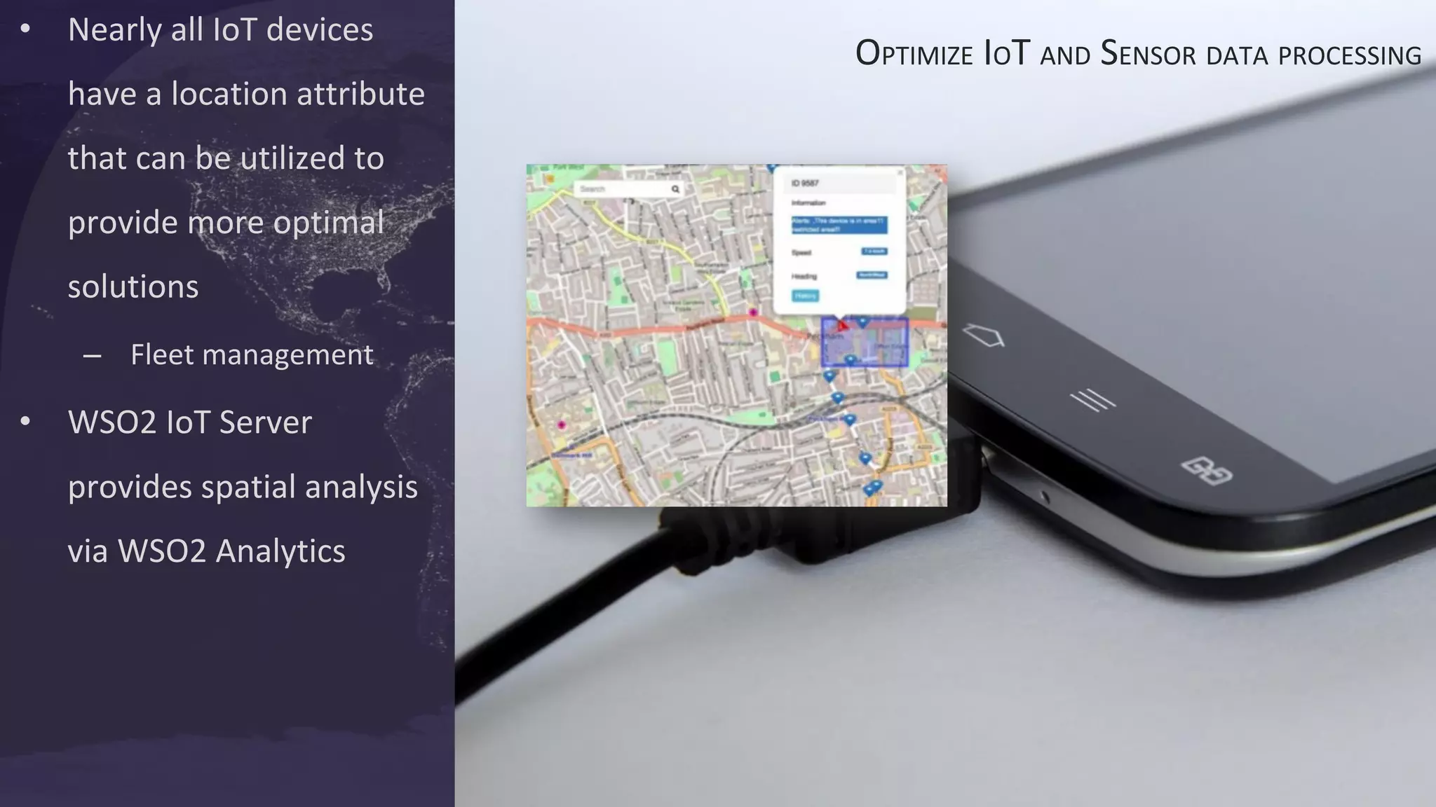 • Nearly all IoT devices
have a location attribute
that can be utilized to
provide more optimal
solutions
– Fleet management
• WSO2 IoT Server
provides spatial analysis
via WSO2 Analytics
OPTIMIZE IOT AND SENSOR DATA PROCESSING
 
