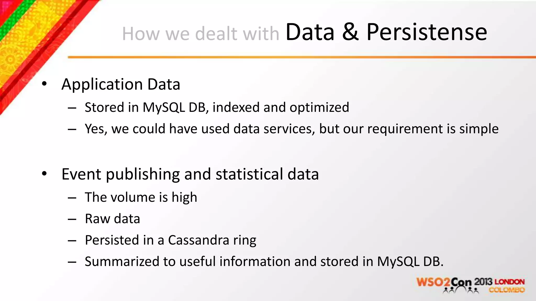 How we dealt with Data & Persistense

• Application Data
   – Stored in MySQL DB, indexed and optimized
   – Yes, we could have used data services, but our requirement is simple


• Event publishing and statistical data
   –   The volume is high
   –   Raw data
   –   Persisted in a Cassandra ring
   –   Summarized to useful information and stored in MySQL DB.
 