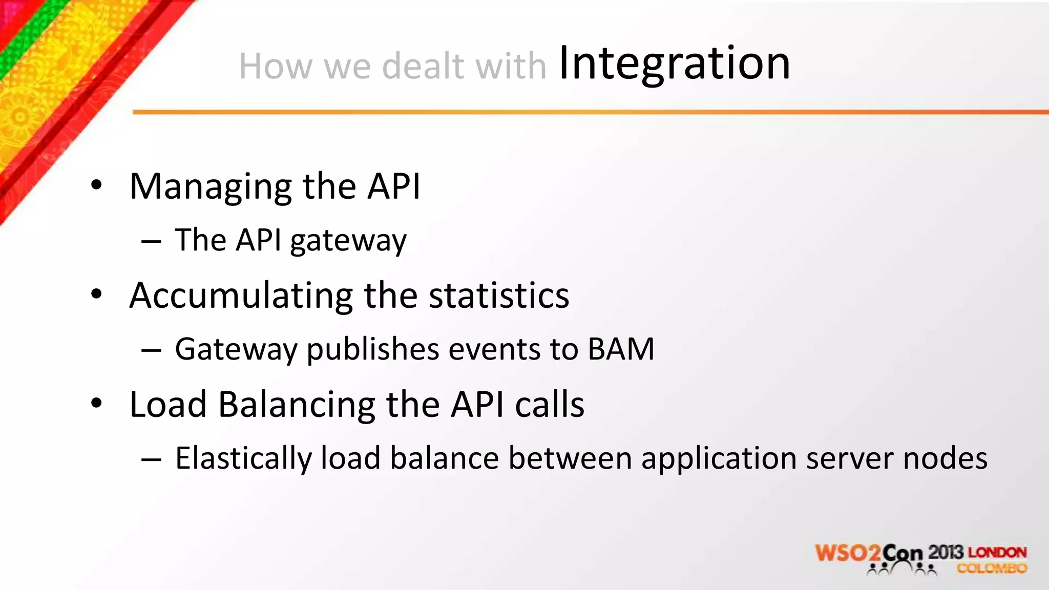 How we dealt with Integration

• Managing the API
   – The API gateway
• Accumulating the statistics
   – Gateway publishes events to BAM
• Load Balancing the API calls
   – Elastically load balance between application server nodes
 
