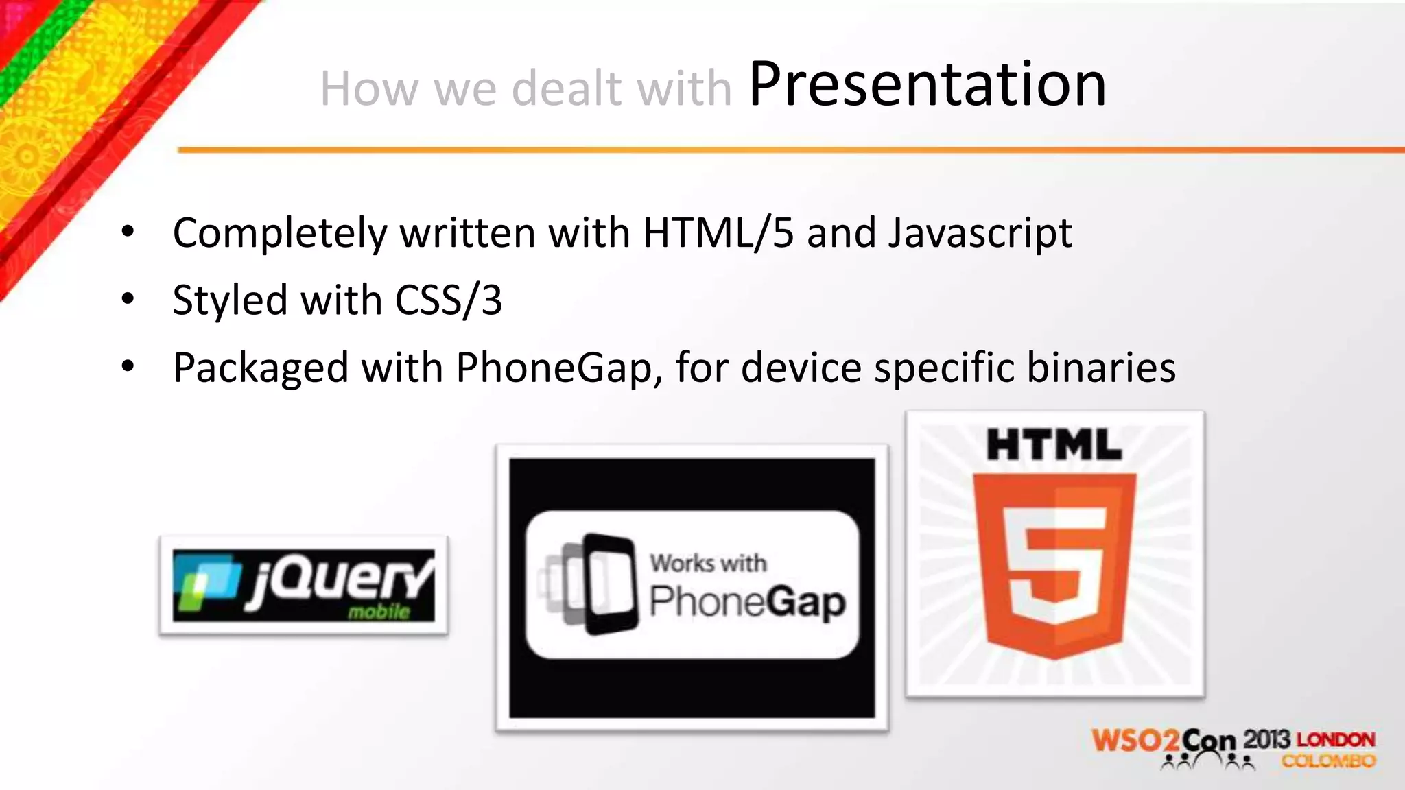 How we dealt with Presentation

• Completely written with HTML/5 and Javascript
• Styled with CSS/3
• Packaged with PhoneGap, for device specific binaries
 