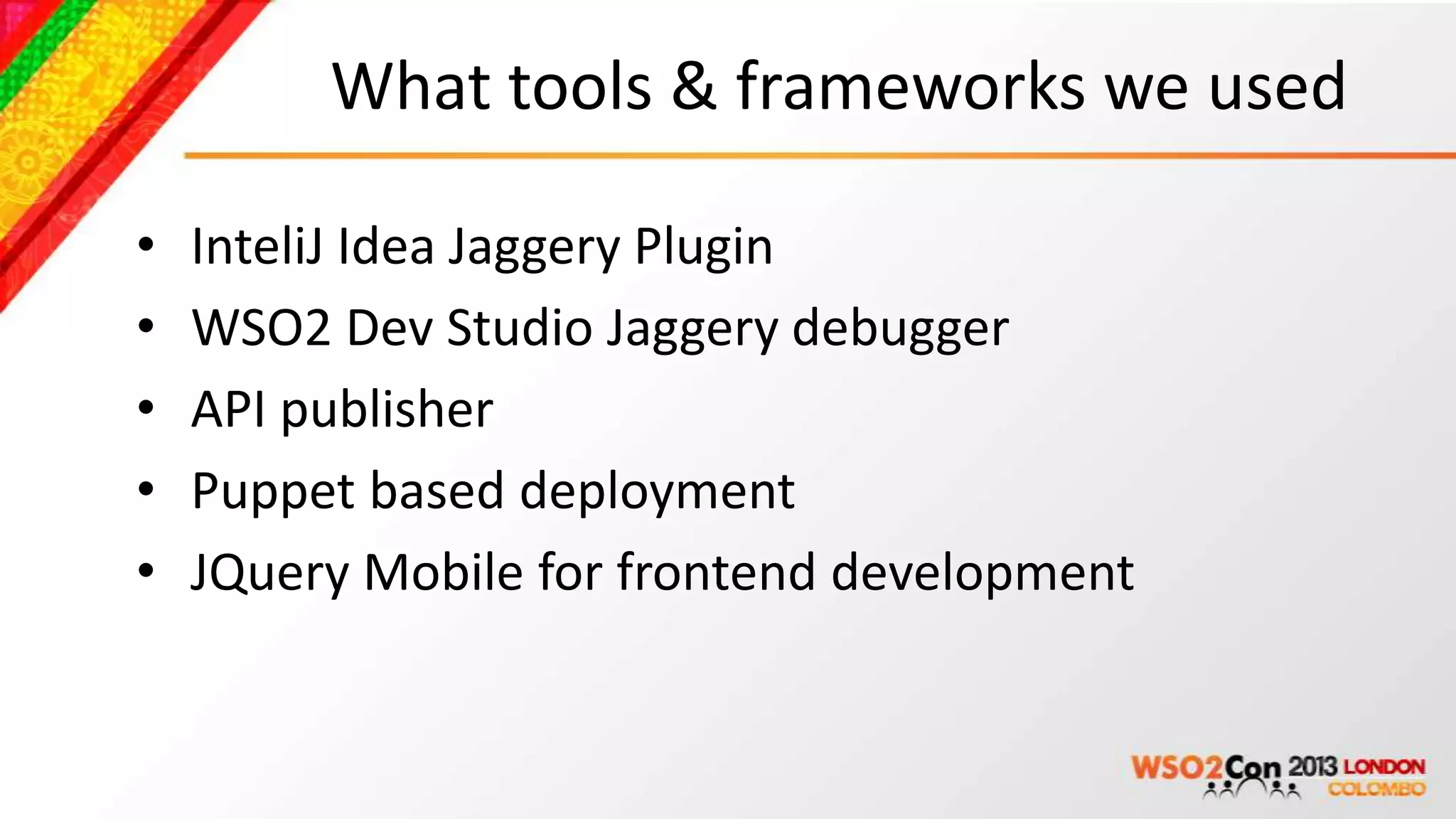 What tools & frameworks we used

•   InteliJ Idea Jaggery Plugin
•   WSO2 Dev Studio Jaggery debugger
•   API publisher
•   Puppet based deployment
•   JQuery Mobile for frontend development
 