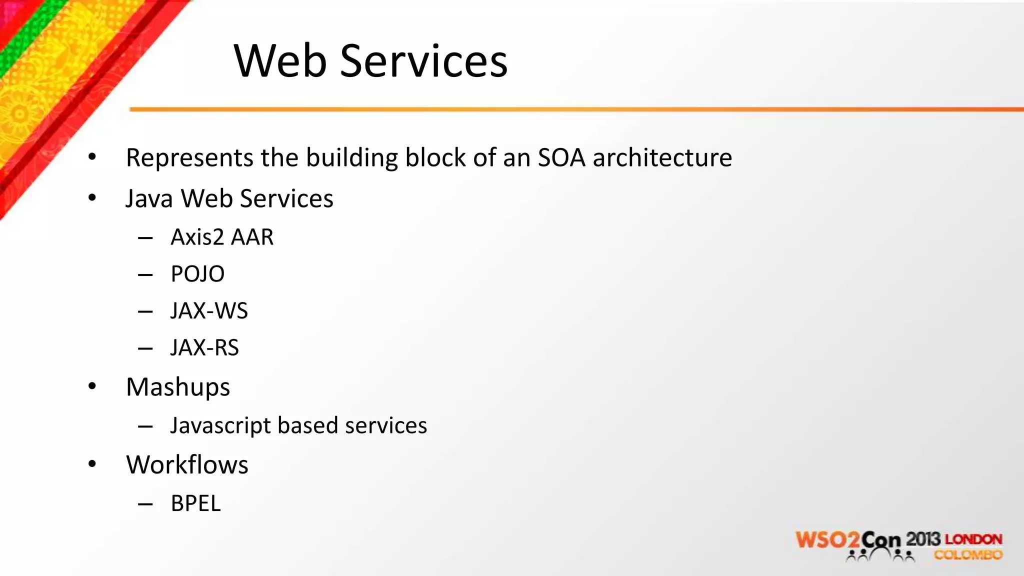 Web Services
• Represents the building block of an SOA architecture
• Java Web Services
    –   Axis2 AAR
    –   POJO
    –   JAX-WS
    –   JAX-RS
• Mashups
    – Javascript based services
• Workflows
    – BPEL
 