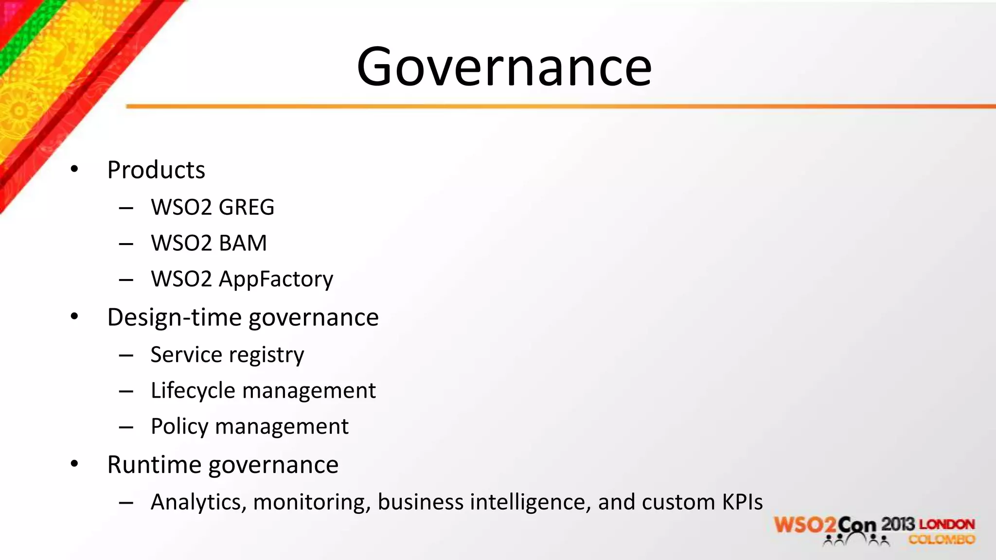 Governance
• Products
   – WSO2 GREG
   – WSO2 BAM
   – WSO2 AppFactory
• Design-time governance
   – Service registry
   – Lifecycle management
   – Policy management
• Runtime governance
   – Analytics, monitoring, business intelligence, and custom KPIs
 