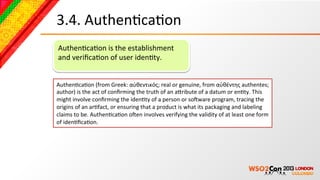 3.4.	
  AuthenBcaBon	
  
AuthenBcaBon	
  is	
  the	
  establishment	
  
and	
  veriﬁcaBon	
  of	
  user	
  idenBty.	
  


AuthenBcaBon	
  (from	
  Greek:	
  αὐθεντικός;	
  real	
  or	
  genuine,	
  from	
  αὐθέντης	
  authentes;	
  
author)	
  is	
  the	
  act	
  of	
  conﬁrming	
  the	
  truth	
  of	
  an	
  acribute	
  of	
  a	
  datum	
  or	
  enBty.	
  This	
  
might	
  involve	
  conﬁrming	
  the	
  idenBty	
  of	
  a	
  person	
  or	
  soNware	
  program,	
  tracing	
  the	
  
origins	
  of	
  an	
  arBfact,	
  or	
  ensuring	
  that	
  a	
  product	
  is	
  what	
  its	
  packaging	
  and	
  labeling	
  
claims	
  to	
  be.	
  AuthenBcaBon	
  oNen	
  involves	
  verifying	
  the	
  validity	
  of	
  at	
  least	
  one	
  form	
  
of	
  idenBﬁcaBon.	
  
 