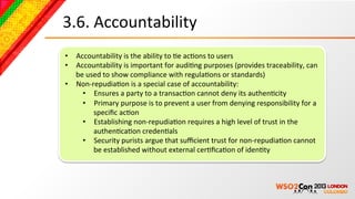 3.6.	
  Accountability	
  
•  Accountability	
  is	
  the	
  ability	
  to	
  Be	
  acBons	
  to	
  users	
  	
  
•  Accountability	
  is	
  important	
  for	
  audiBng	
  purposes	
  (provides	
  traceability,	
  can	
  
   be	
  used	
  to	
  show	
  compliance	
  with	
  regulaBons	
  or	
  standards)	
  	
  
•  Non-­‐repudiaBon	
  is	
  a	
  special	
  case	
  of	
  accountability:	
  	
  
     •  Ensures	
  a	
  party	
  to	
  a	
  transacBon	
  cannot	
  deny	
  its	
  authenBcity	
  	
  
     •  Primary	
  purpose	
  is	
  to	
  prevent	
  a	
  user	
  from	
  denying	
  responsibility	
  for	
  a	
  
           speciﬁc	
  acBon	
  	
  
     •  Establishing	
  non-­‐repudiaBon	
  requires	
  a	
  high	
  level	
  of	
  trust	
  in	
  the	
  
           authenBcaBon	
  credenBals	
  	
  
     •  Security	
  purists	
  argue	
  that	
  suﬃcient	
  trust	
  for	
  non-­‐repudiaBon	
  cannot	
  
           be	
  established	
  without	
  external	
  cerBﬁcaBon	
  of	
  idenBty	
  	
  
 