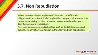 3.7.	
  Non	
  RepudiaBon	
  
In	
  law,	
  non-­‐repudiaBon	
  implies	
  one's	
  intenBon	
  to	
  fulﬁll	
  their	
  
obligaBons	
  to	
  a	
  contract.	
  It	
  also	
  implies	
  that	
  one	
  party	
  of	
  a	
  transacBon	
  
cannot	
  deny	
  having	
  received	
  a	
  transacBon	
  nor	
  can	
  the	
  other	
  party	
  
deny	
  having	
  sent	
  a	
  transacBon.	
  
Electronic	
  commerce	
  uses	
  technology	
  such	
  as	
  digital	
  signatures	
  and	
  
public	
  key	
  encrypBon	
  to	
  establish	
  authenBcity	
  and	
  non-­‐repudiaBon.	
  
 