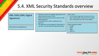 5.4.	
  XML	
  Security	
  Standards	
  overview	
  
                                    •  Speciﬁes	
  a	
  process	
  for	
  digitally	
  signing	
  data	
  and	
     How	
  is	
  used:	
  
XML-­‐DSIG	
  (XML	
  Digital	
        represenBng	
  the	
  result	
  in	
  XML	
  	
                              •  Can	
  be	
  used	
  to	
  sign	
  data	
  (a	
  resource)	
  of	
  any	
  
Signature)	
                        •  Deﬁne	
  the	
  processing	
  rules	
  and	
  syntax	
  for	
  XML	
  
                                       digital	
  signatures.	
  
                                                                                                                       type,	
  typically	
  XML	
  documents,	
  but	
  anything	
  
                                                                                                                       that	
  is	
  accessible	
  via	
  a	
  URL	
  can	
  be	
  signed.	
  
                                    •  A	
  serialised	
  form	
  in	
  XML	
  is	
  deﬁned	
  for	
  the	
  
                                       signature	
  	
  
                                    •  The	
  signatures	
  can	
  be	
  applied	
  to	
  informaBon	
  in	
        Other	
  standards	
  related:	
  
                                       any	
  form,	
  not	
  just	
  XML-­‐formaced	
  informaBon	
  	
            •  PKCS#7	
  
hcp://www.w3.org/Signature/	
  
                                                                                                                    •  SOAP	
  
                                                                                                                    •  SAML	
  
                                                                                                                    •  XML-­‐Enc	
  
 