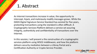 1.	
  Abstract	
  

As	
  Internet	
  transacBons	
  increase	
  in	
  value,	
  the	
  opportunity	
  to	
  
intercept,	
  hijack,	
  and	
  maliciously	
  modify	
  messages	
  grows.	
  While	
  the	
  
OASIS	
  Digital	
  Signature	
  Service	
  Standard	
  has	
  existed	
  for	
  ﬁve	
  years,	
  
protecBng	
  transacBons	
  using	
  the	
  standard	
  is	
  oNen	
  diﬃcult.	
  A	
  
Cryptographic	
  Services	
  Pla4orm	
  delivers	
  a	
  service	
  set	
  assuring	
  
integrity,	
  authenBcity	
  and	
  conﬁdenBality	
  of	
  transacBons	
  over	
  the	
  
Internet.	
  
	
  
In	
  this	
  session,	
  I	
  will	
  present	
  a	
  the	
  construcBon	
  of	
  a	
  cryptographic	
  
services	
  pla4orm	
  using	
  WSO2	
  middleware,	
  and	
  how	
  the	
  pla4orm	
  
delivers	
  security	
  mediaBon	
  between	
  a	
  Liferay	
  Portal	
  and	
  a	
  
CerBﬁcaBon	
  Authority	
  or	
  Crypto	
  Service	
  Provider.	
  
 