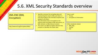 5.6.	
  XML	
  Security	
  Standards	
  overview	
  
                                       •  Speciﬁes	
  a	
  process	
  for	
  encrypBng	
  data	
  and	
               How	
  is	
  used:	
  
XML-­‐ENC	
  (XML	
                       represenBng	
  the	
  result	
  in	
  XML	
  such	
  that	
  it	
  is	
     •  Privacy	
  
EncrypBon)	
                              only	
  discernable	
  to	
  the	
  intended	
  recipients	
  and	
  
                                          opaque	
  to	
  all	
  others.	
  
                                                                                                                      •  EncrypBon	
  of	
  informaBon	
  

                                       •  The	
  informaBon	
  that	
  is	
  encrypted	
  can	
  be	
  
                                          arbitrary	
  data	
  (including	
  an	
  XML	
  document),	
  an	
  
                                          XML	
  element,	
  or	
  XML	
  element	
  content	
  	
                    Other	
  standards	
  related:	
  
                                       •  The	
  result	
  is	
  an	
  XML	
  EncrypBon	
  element	
  that	
          •  XML-­‐DSig	
  
hcp://www.w3.org/EncrypBon/2001/	
  
                                          contains	
  or	
  idenBﬁes	
  the	
  cipher	
  data.	
                      •  TLS/SSL	
  
                                                                                                                      •  PGP	
  
 