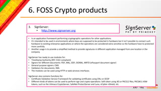 6.	
  FOSS	
  Crypto	
  products	
  
3.       SignServer:	
  
           •  hcp://www.signserver.org	
  

•  Is	
  an	
  applicaBon	
  framework	
  performing	
  cryptographic	
  operaBons	
  for	
  other	
  applicaBons.	
  	
  
•  It's	
  intended	
  to	
  be	
  used	
  in	
  environments	
  where	
  keys	
  are	
  supposed	
  to	
  be	
  protected	
  in	
  hardware	
  but	
  it	
  isn't	
  possible	
  to	
  connect	
  such	
  
     hardware	
  to	
  exisBng	
  enterprise	
  applicaBons	
  or	
  where	
  the	
  operaBons	
  are	
  considered	
  extra	
  sensiBve	
  so	
  the	
  hardware	
  have	
  to	
  protected	
  
     more	
  carefully.	
  	
  
•  Another	
  usage	
  is	
  to	
  provide	
  a	
  simpliﬁed	
  method	
  to	
  provide	
  signatures	
  in	
  diﬀerent	
  applicaBon	
  managed	
  from	
  one	
  locaBon	
  in	
  the	
  
     company.	
  
	
  
SignServer	
  has	
  ready	
  to	
  use	
  modules	
  for:	
  
•  TimeStamp	
  Authority	
  (RFC	
  3161	
  compliant)	
  
•  Signers	
  for	
  diﬀerent	
  documents:	
  PDF,	
  XML,	
  ODF,	
  OOXML,	
  MRTD	
  (ePassport	
  document	
  signer)	
  
•  General	
  purpose	
  signers:	
  CMS	
  
•  Validators	
  for	
  documents:	
  XML	
  
•  The	
  modules	
  can	
  be	
  used	
  using	
  HTTP	
  or	
  web	
  services	
  interfaces.	
  	
  
	
  
SignServer	
  also	
  contains	
  funcBons	
  for:	
  
•  CerBﬁcate	
  ValidaBon	
  Service	
  Framework	
  for	
  validaBng	
  cerBﬁcates	
  using	
  CRLs	
  or	
  OCSP	
  
•  Diﬀerent	
  kinds	
  of	
  tokens	
  can	
  be	
  used	
  to	
  perform	
  sign	
  and	
  crypto	
  operaBons:	
  SoN	
  token	
  using	
  JKS	
  or	
  PKCS12	
  ﬁles,	
  PKCS#11	
  HSM	
  
     tokens,	
  such	
  as	
  the	
  UBmaco	
  CryptoServer,	
  SafeNet	
  ProtectServer	
  and	
  Luna,	
  nCipher	
  nShield,	
  etc.	
  
 