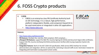 6.	
  FOSS	
  Crypto	
  products	
  
4.      EJBCA:	
  
         •  EJBCA	
  is	
  an	
  enterprise	
  class	
  PKI	
  CerBﬁcate	
  Authority	
  built	
  
             on	
  JEE	
  technology.	
  It	
  is	
  a	
  robust,	
  high	
  performance,	
  
             pla4orm	
  independent,	
  ﬂexible,	
  and	
  component	
  based	
  CA	
  to	
  
             be	
  used	
  stand-­‐alone	
  or	
  integrated	
  in	
  other	
  JEE	
  applicaBons.	
  
         •  hcp://www.ejbca.org	
  	
  	
  	
  

Features:	
  
	
  
•  hcp://www.ejbca.org/features.html	
  	
  
•  PKI	
  features:	
  MulBple	
  CAs,	
  Sub	
  CAs,	
  PKIX	
  compliant,	
  PKCS	
  compliant,	
  …	
  
•  ePassport	
  PKI	
  features:	
  support	
  for	
  BAC	
  PKI,	
  Country	
  Signing	
  CA	
  (CSCA)	
  and	
  Document	
  Signer	
  (DS)	
  cerBﬁcates.	
  
     Support	
  EAC	
  PKI,	
  Country	
  Verifying	
  CA	
  (CVCA)	
  and	
  Document	
  Veriﬁers	
  (DV)	
  issuing	
  InspecBon	
  System	
  (IS)	
  
     cerBﬁcates.	
  
•  Integra-on	
  features:	
  Built	
  on	
  the	
  JEE	
  5	
  (EJB	
  3.0)	
  speciﬁcaBon,	
  Web	
  service	
  (WS)	
  interface	
  for	
  remote	
  
     administraBon	
  and	
  integraBon.	
  API	
  for	
  an	
  external	
  RA,	
  restricBng	
  in-­‐bound	
  traﬃc	
  to	
  CA.	
  Hard	
  token	
  module	
  for	
  
     integraBng	
  with	
  hard	
  token	
  issuing	
  system	
  (smart	
  cards).	
  
 