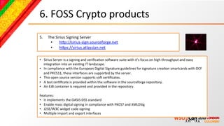 6.	
  FOSS	
  Crypto	
  products	
  
5.     The	
  Sirius	
  Signing	
  Server	
  
        •  hcp://sirius-­‐sign.sourceforge.net	
  
        •  hcps://sirius.atlassian.net	
  	
  

•  Sirius	
  Server	
  is	
  a	
  signing	
  and	
  veriﬁcaBon	
  soNware	
  suite	
  with	
  it's	
  focus	
  on	
  high	
  throughput	
  and	
  easy	
  
     integraBon	
  into	
  an	
  exisBng	
  IT	
  landscape.	
  
•  In	
  compliance	
  with	
  the	
  European	
  Digital	
  Signature	
  guidelines	
  for	
  signature	
  creaBon	
  smartcards	
  with	
  OCF	
  
     and	
  PKCS11,	
  these	
  interfaces	
  are	
  supported	
  by	
  the	
  server.	
  
•  This	
  open	
  source	
  version	
  supports	
  soN	
  cerBﬁcates.	
  	
  
•  A	
  test	
  cerBﬁcate	
  is	
  provided	
  within	
  the	
  soNware	
  in	
  the	
  sourceforge	
  repository.	
  	
  
•  An	
  EJB	
  container	
  is	
  required	
  and	
  provided	
  in	
  the	
  repository.	
  
	
  
Features:	
  
•  It	
  implements	
  the	
  OASIS	
  DSS	
  standard	
  
•  Enable	
  mass	
  digital	
  signing	
  in	
  compliance	
  with	
  PKCS7	
  and	
  XMLDSig	
  
•  J2SE/W3C	
  widget	
  code	
  signing	
  
•  MulBple	
  import	
  and	
  export	
  interfaces	
  
 