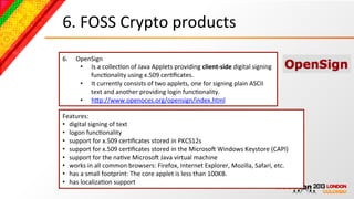 6.	
  FOSS	
  Crypto	
  products	
  
6.    OpenSign	
  
       •  Is	
  a	
  collecBon	
  of	
  Java	
  Applets	
  providing	
  client-­‐side	
  digital	
  signing	
  
          funcBonality	
  using	
  x.509	
  cerBﬁcates.	
  	
  
       •  It	
  currently	
  consists	
  of	
  two	
  applets,	
  one	
  for	
  signing	
  plain	
  ASCII	
  
          text	
  and	
  another	
  providing	
  login	
  funcBonality.	
  
       •  hcp://www.openoces.org/opensign/index.html	
  

Features:	
  
•  digital	
  signing	
  of	
  text	
  
•  logon	
  funcBonality	
  
•  support	
  for	
  x.509	
  cerBﬁcates	
  stored	
  in	
  PKCS12s	
  
•  support	
  for	
  x.509	
  cerBﬁcates	
  stored	
  in	
  the	
  MicrosoN	
  Windows	
  Keystore	
  (CAPI)	
  
•  support	
  for	
  the	
  naBve	
  MicrosoN	
  Java	
  virtual	
  machine	
  
•  works	
  in	
  all	
  common	
  browsers:	
  Firefox,	
  Internet	
  Explorer,	
  Mozilla,	
  Safari,	
  etc.	
  
•  has	
  a	
  small	
  footprint:	
  The	
  core	
  applet	
  is	
  less	
  than	
  100KB.	
  
•  has	
  localizaBon	
  support	
  
 