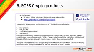 6.	
  FOSS	
  Crypto	
  products	
  
7.      CryptoApplet	
  
         •  Is	
  a	
  Java	
  applet	
  for	
  advanced	
  digital	
  signature	
  creaBon.	
  
         •  hcp://proyectosBc.uji.es/pr/cryptoapplet	
  	
  

The	
  signature	
  representaBon	
  formats	
  supported	
  by	
  CryptoApplet	
  are	
  the	
  following:	
  
	
  
•  Raw	
  signature.	
  
•  CMS/PKCS#7.	
  
•  XAdES-­‐X-­‐L	
  in	
  DigiDoc	
  format.	
  
•  PDF	
  signature.	
  
CerBﬁcate	
  management	
  is	
  done	
  transparently	
  for	
  the	
  user	
  through	
  direct	
  access	
  to	
  CryptoAPI,	
  if	
  we	
  are	
  
using	
  MicrosoN	
  Internet	
  Explorer,	
  or	
  to	
  PKCS#11	
  if	
  we	
  are	
  using	
  Firefox	
  (either	
  in	
  Windows	
  or	
  GNU/Linux).	
  
Stored	
  cerBﬁcates	
  can	
  also	
  be	
  used	
  if	
  the	
  client	
  system	
  has	
  the	
  Clauer	
  soNware	
  installed.	
  
	
  
The	
  applet	
  can	
  also	
  be	
  executed	
  in	
  the	
  operaBng	
  systems	
  MicrosoN	
  Windows	
  XP	
  and	
  GNU/Linux,	
  the	
  only	
  
requirement	
  being	
  having	
  Sun's	
  Java	
  Virtual	
  Machine	
  (version	
  1.5	
  o	
  higher)	
  installed.	
  
 