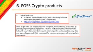 6.	
  FOSS	
  Crypto	
  products	
  
8.     Open	
  eSignForms	
  
        •  Is	
  the	
  ﬁrst	
  free	
  and	
  open	
  source,	
  web	
  contracBng	
  soNware	
  
           applicaBon	
  (on-­‐premise)	
  and	
  SaaS	
  (hosted).	
  
        •  hcp://www.openoces.org/opensign/index.html	
  	
  

Open	
  eSignForms	
  can	
  help	
  your	
  school,	
  non-­‐proﬁt,	
  medical	
  facility,	
  or	
  business	
  go	
  
green	
  by	
  improving	
  on	
  your	
  paperless	
  acBviBes.	
  Just	
  use	
  any	
  of	
  our	
  free	
  forms	
  to	
  
help	
  with	
  secure	
  document	
  delivery	
  with	
  external	
  parBes	
  and	
  e-­‐docs	
  to	
  storing	
  ﬁles	
  
and	
  scanned	
  paperwork	
  (fully	
  encrypted)	
  for	
  your	
  own	
  secure	
  access	
  from	
  anywhere	
  
in	
  the	
  world.	
  
 