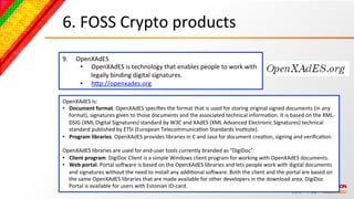 6.	
  FOSS	
  Crypto	
  products	
  
9.      OpenXAdES	
  
         •  OpenXAdES	
  is	
  technology	
  that	
  enables	
  people	
  to	
  work	
  with	
  
            legally	
  binding	
  digital	
  signatures.	
  
         •  hcp://openxades.org	
  	
  

OpenXAdES	
  is:	
  
•  Document	
  format.	
  OpenXAdES	
  speciﬁes	
  the	
  format	
  that	
  is	
  used	
  for	
  storing	
  original	
  signed	
  documents	
  (in	
  any	
  
     format),	
  signatures	
  given	
  to	
  those	
  documents	
  and	
  the	
  associated	
  technical	
  informaBon.	
  It	
  is	
  based	
  on	
  the	
  XML-­‐
     DSIG	
  (XML	
  Digital	
  Signatures)	
  standard	
  by	
  W3C	
  and	
  XAdES	
  (XML	
  Advanced	
  Electronic	
  Signatures)	
  technical	
  
     standard	
  published	
  by	
  ETSI	
  (European	
  TelecommunicaBon	
  Standards	
  InsBtute).	
  
•  Program	
  libraries.	
  OpenXAdES	
  provides	
  libraries	
  in	
  C	
  and	
  Java	
  for	
  document	
  creaBon,	
  signing	
  and	
  veriﬁcaBon.	
  
	
  
OpenXAdES	
  libraries	
  are	
  used	
  for	
  end-­‐user	
  tools	
  currently	
  branded	
  as	
  "DigiDoc”:	
  
•  Client	
  program.	
  DigiDoc	
  Client	
  is	
  a	
  simple	
  Windows	
  client	
  program	
  for	
  working	
  with	
  OpenXAdES	
  documents.	
  
•  Web	
  portal.	
  Portal	
  soNware	
  is	
  based	
  on	
  the	
  OpenXAdES	
  libraries	
  and	
  lets	
  people	
  work	
  with	
  digital	
  documents	
  
     and	
  signatures	
  without	
  the	
  need	
  to	
  install	
  any	
  addiBonal	
  soNware.	
  Both	
  the	
  client	
  and	
  the	
  portal	
  are	
  based	
  on	
  
     the	
  same	
  OpenXAdES	
  libraries	
  that	
  are	
  made	
  available	
  for	
  other	
  developers	
  in	
  the	
  download	
  area.	
  DigiDoc	
  
     Portal	
  is	
  available	
  for	
  users	
  with	
  Estonian	
  ID-­‐card.	
  
 