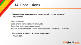 14.	
  Conclusions	
  

1.	
  You	
  need	
  large	
  investments	
  to	
  ensure	
  security	
  on	
  our	
  systems?	
  
-­‐  not,	
  do	
  not!	
  
	
  
• 	
  Exists	
  standards	
  
• 	
  Exists	
  crypto	
  frameworks,	
  libraries,	
  etc.	
  
• 	
  Exists	
  free	
  open	
  source	
  crypto	
  apps	
  
• 	
  You	
  can	
  build	
  robust	
  and	
  secure	
  ApplicaBons	
  on	
  top	
  of	
  WSO2	
  pla4orm	
  
2.	
  Why	
  not	
  use	
  WSO2	
  API	
  to	
  create	
  a	
  Crypto	
  API.	
  
-­‐  Yes,we	
  can.	
  
 