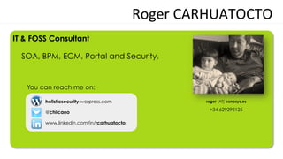 Roger	
  CARHUATOCTO	
  
IT & FOSS Consultant

  SOA, BPM, ECM, Portal and Security.


   You can reach me on:

        holisticsecurity.worpress.com                  roger [AT] konosys.es

                                                        +34 629292125
        @chilcano

        www.linkedin.com/in/rcarhuatocto
 
