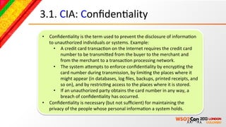 3.1.	
  CIA:	
  ConﬁdenBality	
  
•  ConﬁdenBality	
  is	
  the	
  term	
  used	
  to	
  prevent	
  the	
  disclosure	
  of	
  informaBon	
  
   to	
  unauthorized	
  individuals	
  or	
  systems.	
  Example:	
  
     •  A	
  credit	
  card	
  transacBon	
  on	
  the	
  Internet	
  requires	
  the	
  credit	
  card	
  
           number	
  to	
  be	
  transmiced	
  from	
  the	
  buyer	
  to	
  the	
  merchant	
  and	
  
           from	
  the	
  merchant	
  to	
  a	
  transacBon	
  processing	
  network.	
  	
  
     •  The	
  system	
  acempts	
  to	
  enforce	
  conﬁdenBality	
  by	
  encrypBng	
  the	
  
           card	
  number	
  during	
  transmission,	
  by	
  limiBng	
  the	
  places	
  where	
  it	
  
           might	
  appear	
  (in	
  databases,	
  log	
  ﬁles,	
  backups,	
  printed	
  receipts,	
  and	
  
           so	
  on),	
  and	
  by	
  restricBng	
  access	
  to	
  the	
  places	
  where	
  it	
  is	
  stored.	
  	
  
     •  If	
  an	
  unauthorized	
  party	
  obtains	
  the	
  card	
  number	
  in	
  any	
  way,	
  a	
  
           breach	
  of	
  conﬁdenBality	
  has	
  occurred.	
  
•  ConﬁdenBality	
  is	
  necessary	
  (but	
  not	
  suﬃcient)	
  for	
  maintaining	
  the	
  
   privacy	
  of	
  the	
  people	
  whose	
  personal	
  informaBon	
  a	
  system	
  holds.	
  
 