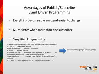 Advantages of Publish/Subscribe 
Event Driven Programming 
• Everything becomes dynamic and easier to change 
• Much faster when more than one subscriber 
• Simplified Programming 
private void sendGetRequest(Dart.Snmp.ManagerSlave slave, object state) 
{ try { GetMessage request 
= new GetMessage(); request.Community 
= "public"; request.Version 
= SnmpVersion.One; request.Variables.Add(state as Variable); Re 
sponseMessage response = slave.GetResponse(request, 
myAgentAddress); manager1.Marshal(new ResponseMessage[] { 
response 
}, "", null); } catch (Exception ex) { manager1.Marshal(ex); }} 
subscribe(“snmp.george”, &handle_snmp) 
 