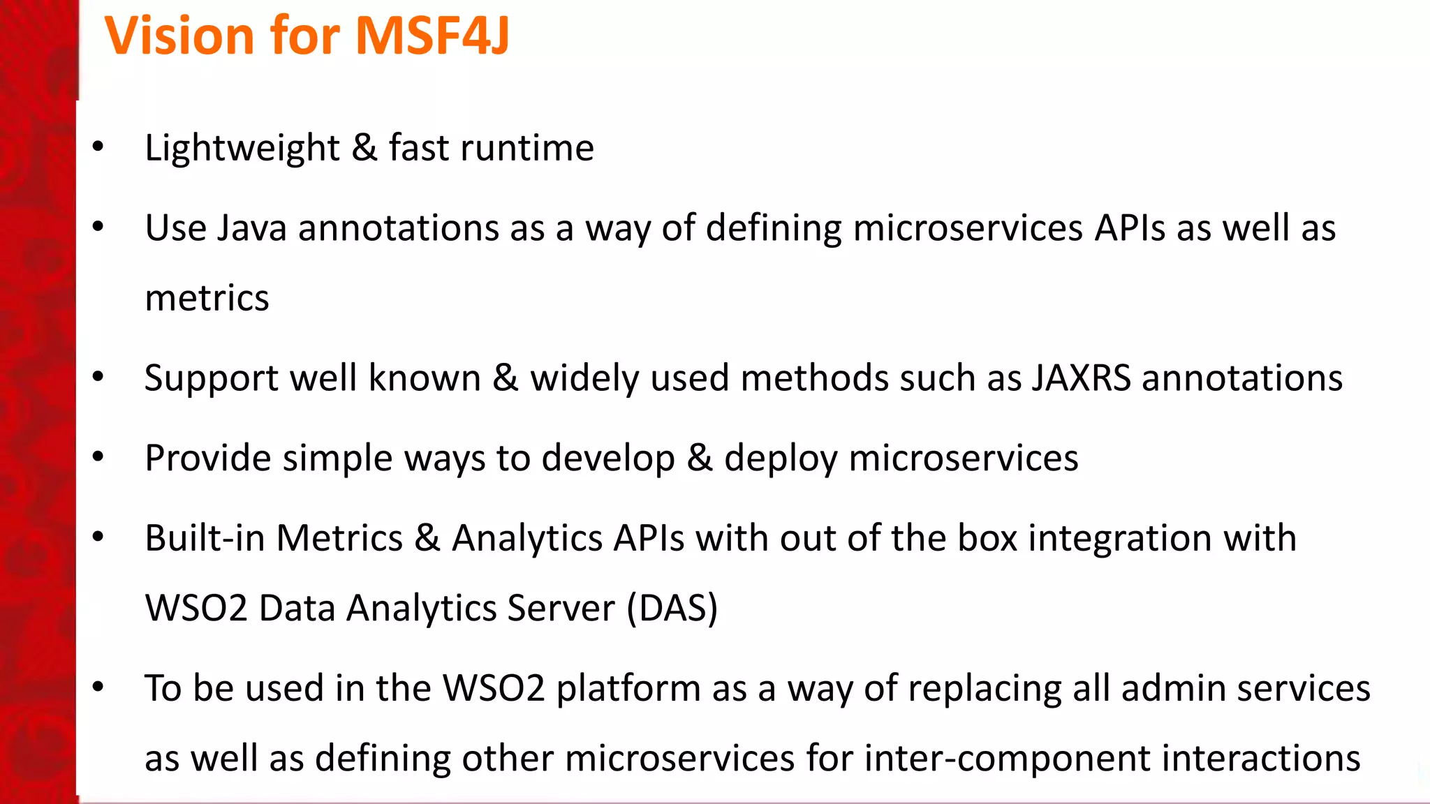 Vision for MSF4J
• Lightweight & fast runtime
• Use Java annotations as a way of defining microservices APIs as well as
metrics
• Support well known & widely used methods such as JAXRS annotations
• Provide simple ways to develop & deploy microservices
• Built-in Metrics & Analytics APIs with out of the box integration with
WSO2 Data Analytics Server (DAS)
• To be used in the WSO2 platform as a way of replacing all admin services
as well as defining other microservices for inter-component interactions
 