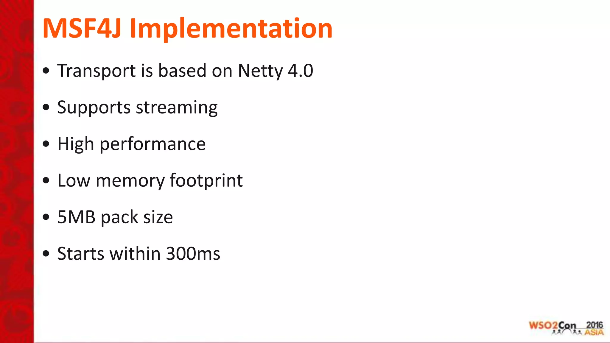 MSF4J Implementation
• Transport is based on Netty 4.0
• Supports streaming
• High performance
• Low memory footprint
• 5MB pack size
• Starts within 300ms
 