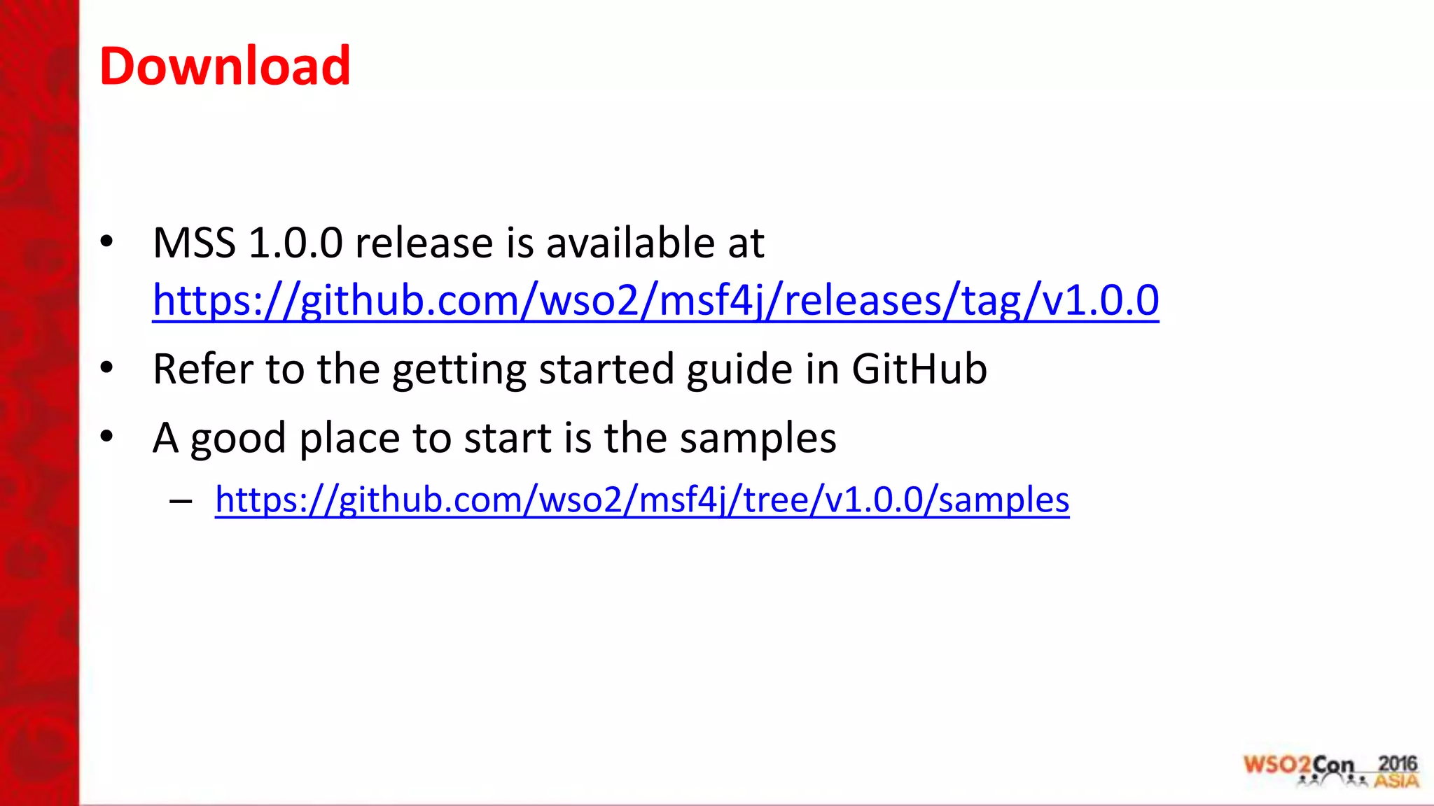 Download
• MSS 1.0.0 release is available at
https://github.com/wso2/msf4j/releases/tag/v1.0.0
• Refer to the getting started guide in GitHub
• A good place to start is the samples
– https://github.com/wso2/msf4j/tree/v1.0.0/samples
 