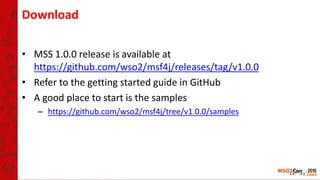 Download
• MSS 1.0.0 release is available at
https://github.com/wso2/msf4j/releases/tag/v1.0.0
• Refer to the getting started guide in GitHub
• A good place to start is the samples
– https://github.com/wso2/msf4j/tree/v1.0.0/samples
 