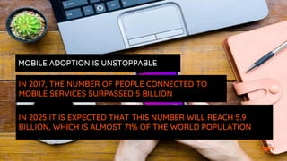 IN 2017, THE NUMBER OF PEOPLE CONNECTED TO
MOBILE SERVICES SURPASSED 5 BILLION
IN 2025 IT IS EXPECTED THAT THIS NUMBER WILL REACH 5.9
BILLION, WHICH IS ALMOST 71% OF THE WORLD POPULATION
MOBILE ADOPTION IS UNSTOPPABLE
 