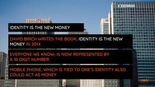 IDENTITY IS THE NEW MONEY
DAVID BIRCH WRITES THE BOOK, IDENTITY IS THE NEW
MONEY IN 2014
EVERYONE WE KNOW, IS NOW REPRESENTED BY
A 10 DIGIT NUMBER
MOBILE PHONE, WHICH IS TIED TO ONE’S IDENTITY ALSO
COULD ACT AS MONEY
 