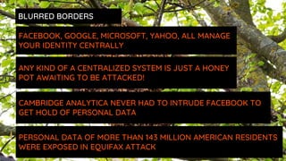 ANY KIND OF A CENTRALIZED SYSTEM IS JUST A HONEY
POT AWAITING TO BE ATTACKED!
FACEBOOK, GOOGLE, MICROSOFT, YAHOO, ALL MANAGE
YOUR IDENTITY CENTRALLY
CAMBRIDGE ANALYTICA NEVER HAD TO INTRUDE FACEBOOK TO
GET HOLD OF PERSONAL DATA
PERSONAL DATA OF MORE THAN 143 MILLION AMERICAN RESIDENTS
WERE EXPOSED IN EQUIFAX ATTACK
BLURRED BORDERS
 