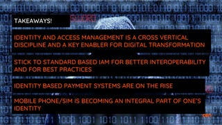 TAKEAWAYS!
IDENTITY AND ACCESS MANAGEMENT IS A CROSS VERTICAL
DISCIPLINE AND A KEY ENABLER FOR DIGITAL TRANSFORMATION
STICK TO STANDARD BASED IAM FOR BETTER INTEROPERABILITY
AND FOR BEST PRACTICES
IDENTITY BASED PAYMENT SYSTEMS ARE ON THE RISE
MOBILE PHONE/SIM IS BECOMING AN INTEGRAL PART OF ONE’S
IDENTITY
 