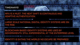 LARGE SCALE NATIONAL DIGITAL IDENTITY SYSTEMS ARE ON
THE RISE
BLOCKCHAIN BASED IDENTITY SYSTEMS ARE USED BY
GOVERNMENTS. STILL EXPERIMENTAL AT THE ENTERPRISE LEVEL
IDENTITY IS EATING THE WORLD! NO ESCAPE! BE PREPARED!
MFA IS A MUST. THE NEXT SHIFT IS CONTINUOUS AND
ADAPTIVE AUTHENTICATION
TAKEAWAYS!
 