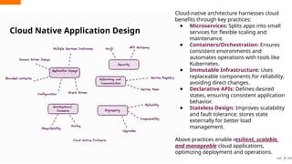 18
Cloud Native Application Design
Cloud-native architecture harnesses cloud
benefits through key practices:
● Microservices: Splits apps into small
services for flexible scaling and
maintenance.
● Containers/Orchestration: Ensures
consistent environments and
automates operations with tools like
Kubernetes.
● Immutable Infrastructure: Uses
replaceable components for reliability,
avoiding direct changes.
● Declarative APIs: Defines desired
states, ensuring consistent application
behavior.
● Stateless Design: Improves scalability
and fault tolerance; stores state
externally for better load
management.
Above practices enable resilient, scalable,
and manageable cloud applications,
optimizing deployment and operations.
 