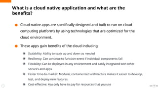 What is a cloud native application and what are the
benefits?
● Cloud native apps are specifically designed and built to run on cloud
computing platforms by using technologies that are optimized for the
cloud environment.
● These apps gain benefits of the cloud including
⦿ Scalability: Ability to scale up and down as needed
⦿ Resiliency: Can continue to function event if individual components fail
⦿ Flexibility: Can be deployed in any environment and easily integrated with other
services and apps
⦿ Faster time-to-market: Modular, containerized architecture makes it easier to develop,
test, and deploy new features.
⦿ Cost-effective: You only have to pay for resources that you use 19
 