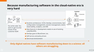 32
● Runtime architecture, CI/CD, DevOps, environments, SecOps,
configuration management, version management, testing,
observability, analytics, and SRE
● New features in development needs re-use of existing
code/libs/APIs
● DevOps goes to Blue/Green, etc.
● Self-service and policy-driven
● Zero-trust environment
Only digital natives have software manufacturing down to a science; all
others are struggling.
Develope
r
GitHub
Digital
Experience B2B
Employee
Consumer
Customer
Because manufacturing software in the cloud-native era is
very hard
You write code. You
want to get it to the
hands of the
customer ASAP.
 