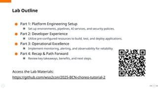 ● Part 1: Platform Engineering Setup
⦿ Set up environments, pipelines, AI services, and security policies.
● Part 2: Developer Experience
⦿ Utilize pre-configured resources to build, test, and deploy applications.
● Part 3: Operational Excellence
⦿ Implement monitoring, alerting, and observability for reliability.
● Part 4: Recap & Path Forward
⦿ Review key takeaways, benefits, and next steps.
Access the Lab Materials:
https://github.com/wso2con/2025-BCN-choreo-tutorial-2
Lab Outline
5
 