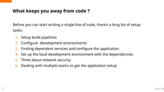 What keeps you away from code ?
Before you can start writing a single line of code, there’s a long list of setup
tasks:
1. Setup build pipelines
2. Configure development environments
3. Finding dependent services and configure the application
4. Set up the local development environment with the dependencies
5. Think about network security
6. Dealing with multiple teams to get the application setup
9
 