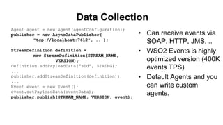Data Collection
• Can receive events via
SOAP, HTTP, JMS, ..
• WSO2 Events is highly
optimized version (400K
events TPS)
• Default Agents and you
can write custom
agents.
Agent agent = new Agent(agentConfiguration);
publisher = new AsyncDataPublisher(
"tcp://localhost:7612", .. );
StreamDefinition definition =
new StreamDefinition(STREAM_NAME,
VERSION);
definition.addPayloadData("sid", STRING);
...
publisher.addStreamDefinition(definition);
...
Event event = new Event();
event.setPayloadData(eventData);
publisher.publish(STREAM_NAME, VERSION, event);
 