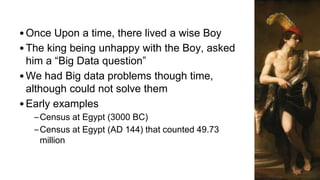 •Once Upon a time, there lived a wise Boy
•The king being unhappy with the Boy, asked
him a “Big Data question”
•We had Big data problems though time,
although could not solve them
•Early examples
–Census at Egypt (3000 BC)
–Census at Egypt (AD 144) that counted 49.73
million
 